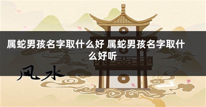 属蛇男孩名字取什么好 属蛇男孩名字取什么好听