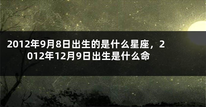 2012年9月8日出生的是什么星座，2012年12月9日出生是什么命