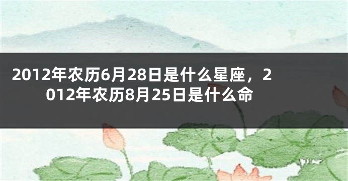 2012年农历6月28日是什么星座，2012年农历8月25日是什么命