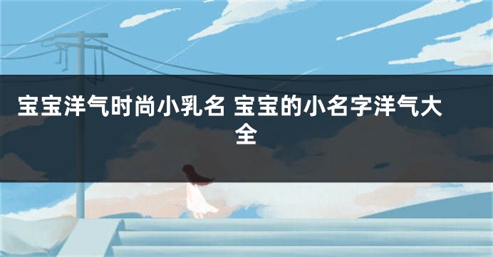 宝宝洋气时尚小乳名 宝宝的小名字洋气大全