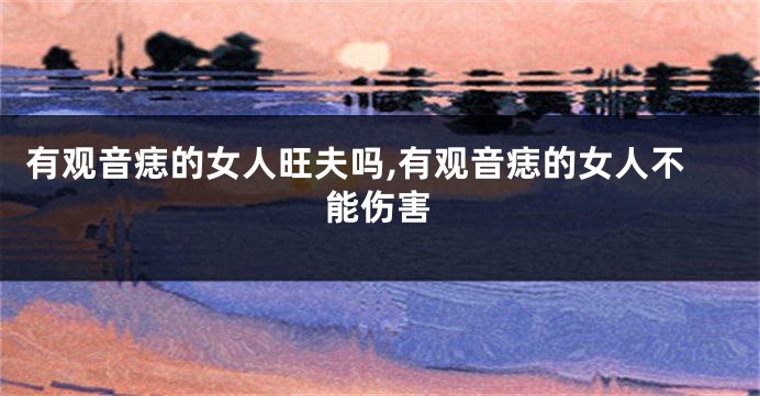 有观音痣的女人旺夫吗,有观音痣的女人不能伤害