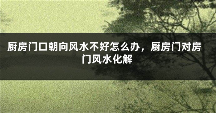 厨房门口朝向风水不好怎么办，厨房门对房门风水化解