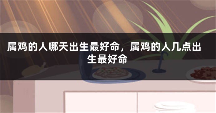 属鸡的人哪天出生最好命，属鸡的人几点出生最好命