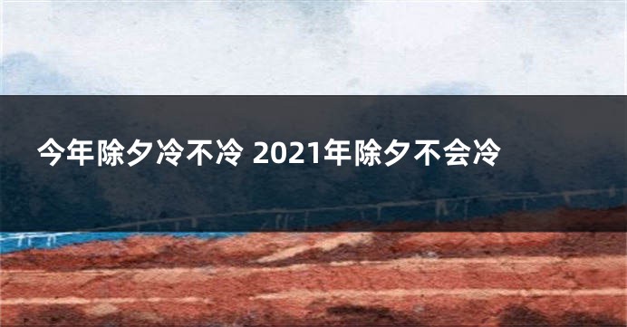 今年除夕冷不冷 2021年除夕不会冷