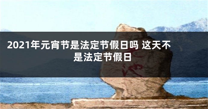 2021年元宵节是法定节假日吗 这天不是法定节假日