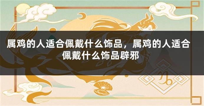 属鸡的人适合佩戴什么饰品，属鸡的人适合佩戴什么饰品辟邪