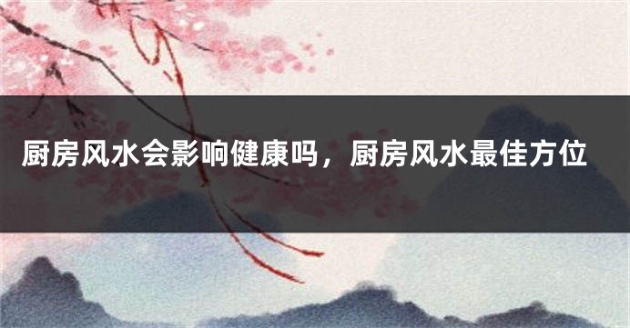 厨房风水会影响健康吗，厨房风水最佳方位