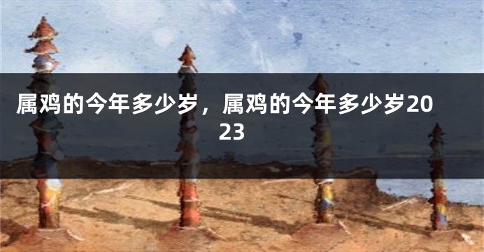 属鸡的今年多少岁，属鸡的今年多少岁2023