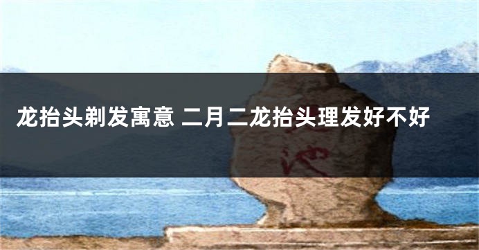 龙抬头剃发寓意 二月二龙抬头理发好不好