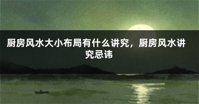 厨房风水大小布局有什么讲究，厨房风水讲究忌讳