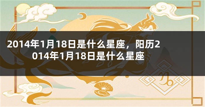2014年1月18日是什么星座，阳历2014年1月18日是什么星座