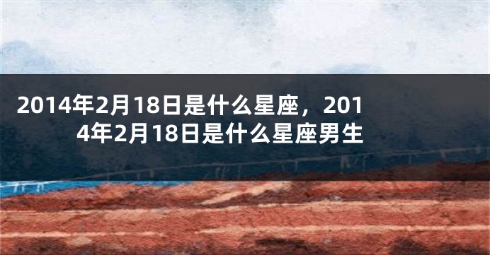 2014年2月18日是什么星座，2014年2月18日是什么星座男生