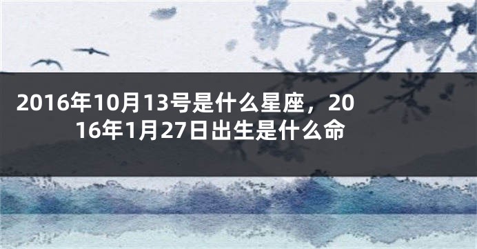 2016年10月13号是什么星座，2016年1月27日出生是什么命