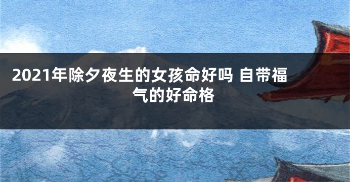 2021年除夕夜生的女孩命好吗 自带福气的好命格
