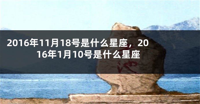 2016年11月18号是什么星座，2016年1月10号是什么星座