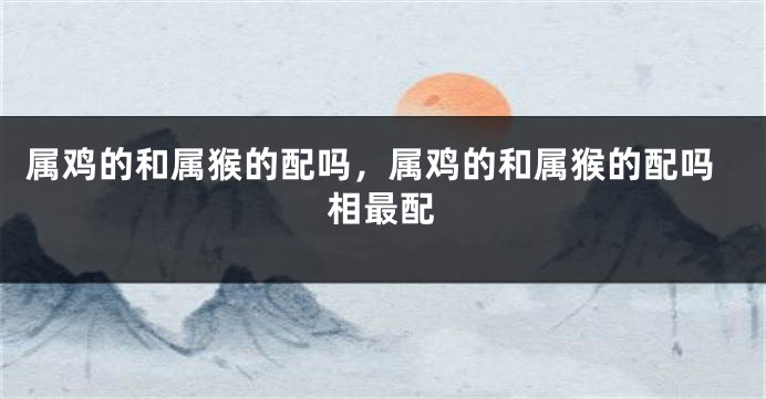 属鸡的和属猴的配吗，属鸡的和属猴的配吗相最配
