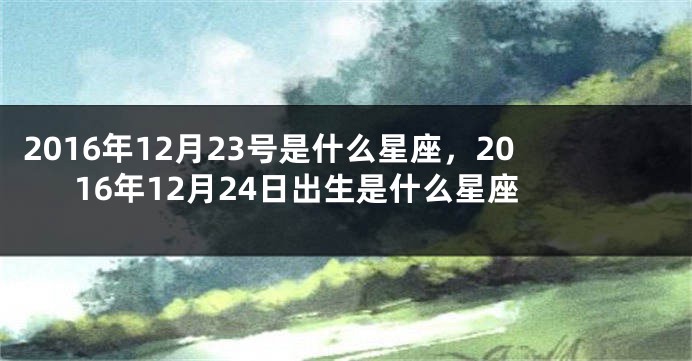 2016年12月23号是什么星座，2016年12月24日出生是什么星座
