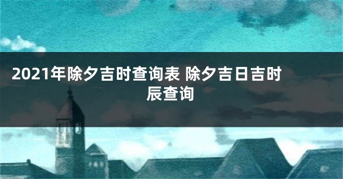 2021年除夕吉时查询表 除夕吉日吉时辰查询