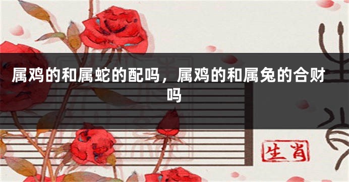 属鸡的和属蛇的配吗，属鸡的和属兔的合财吗