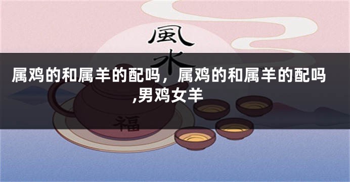 属鸡的和属羊的配吗，属鸡的和属羊的配吗,男鸡女羊