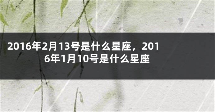 2016年2月13号是什么星座，2016年1月10号是什么星座