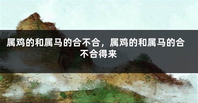 属鸡的和属马的合不合，属鸡的和属马的合不合得来