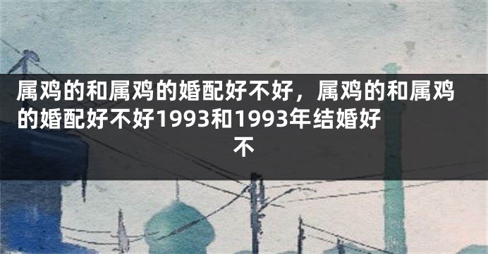 属鸡的和属鸡的婚配好不好，属鸡的和属鸡的婚配好不好1993和1993年结婚好不
