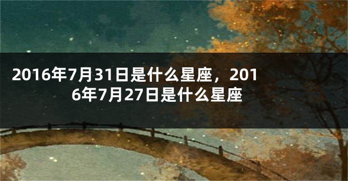 2016年7月31日是什么星座，2016年7月27日是什么星座