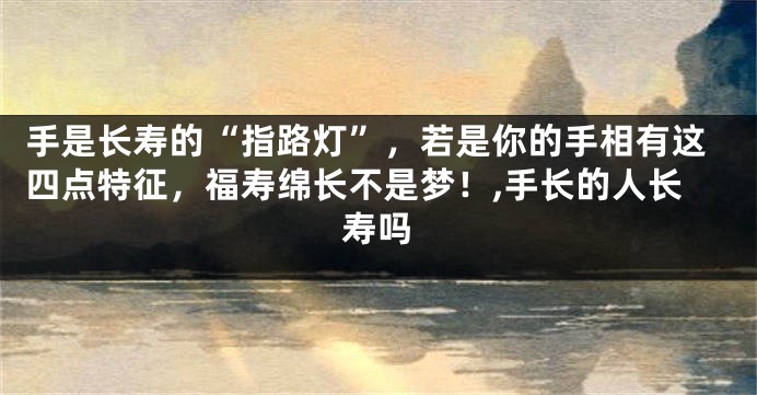 手是长寿的“指路灯”，若是你的手相有这四点特征，福寿绵长不是梦！,手长的人长寿吗