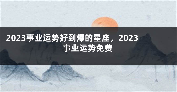 2023事业运势好到爆的星座，2023事业运势免费