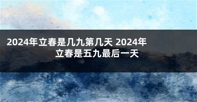 2024年立春是几九第几天 2024年立春是五九最后一天