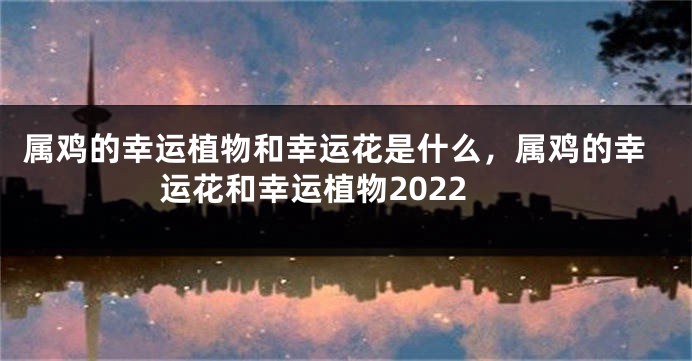 属鸡的幸运植物和幸运花是什么，属鸡的幸运花和幸运植物2022