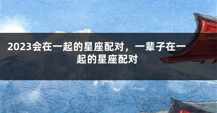 2023会在一起的星座配对，一辈子在一起的星座配对