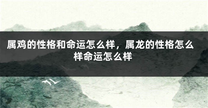 属鸡的性格和命运怎么样，属龙的性格怎么样命运怎么样
