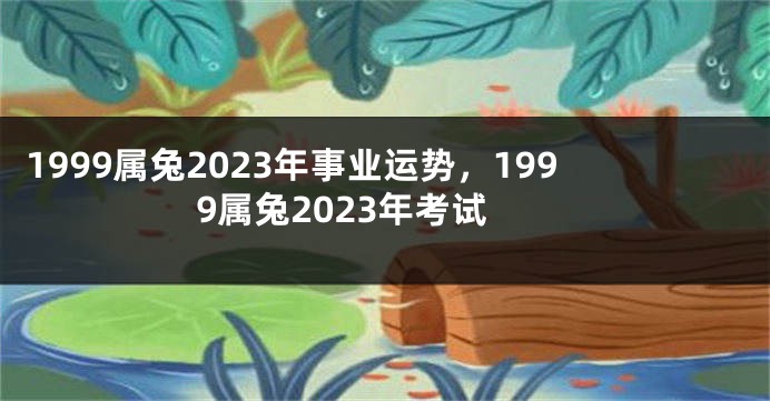 1999属兔2023年事业运势，1999属兔2023年考试