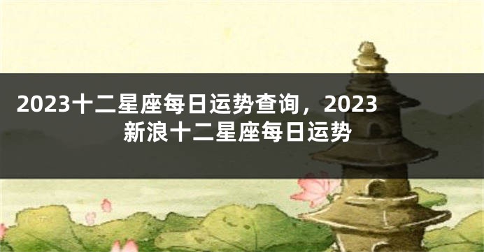 2023十二星座每日运势查询，2023新浪十二星座每日运势