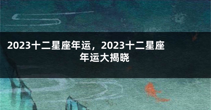 2023十二星座年运，2023十二星座年运大揭晓