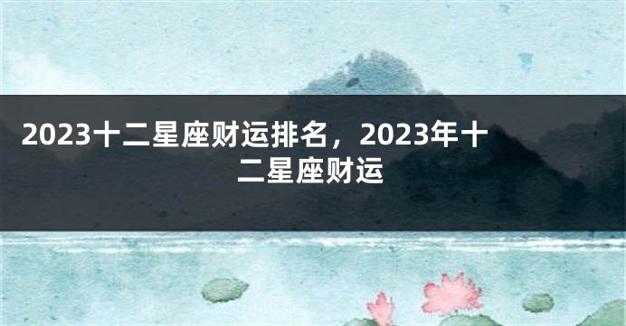 2023十二星座财运排名，2023年十二星座财运