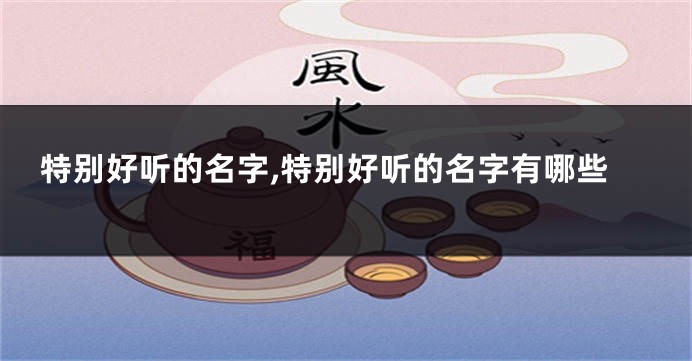 特别好听的名字,特别好听的名字有哪些