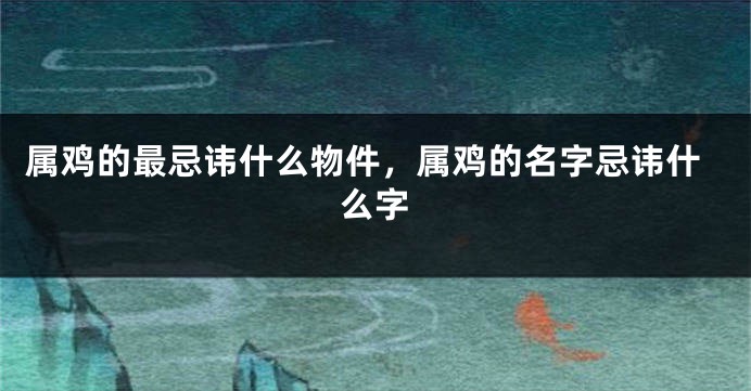 属鸡的最忌讳什么物件，属鸡的名字忌讳什么字