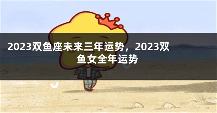 2023双鱼座未来三年运势，2023双鱼女全年运势