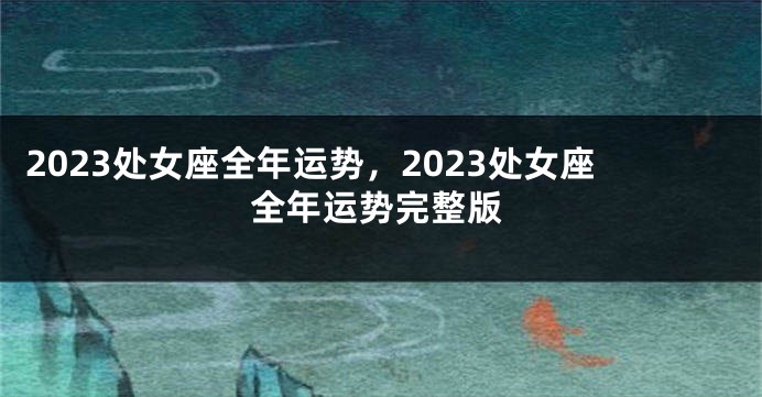 2023处女座全年运势，2023处女座全年运势完整版