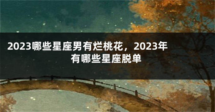 2023哪些星座男有烂桃花，2023年有哪些星座脱单