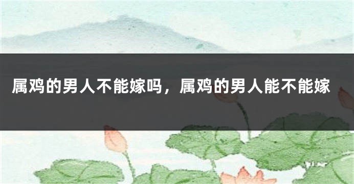 属鸡的男人不能嫁吗，属鸡的男人能不能嫁