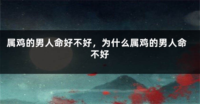 属鸡的男人命好不好，为什么属鸡的男人命不好