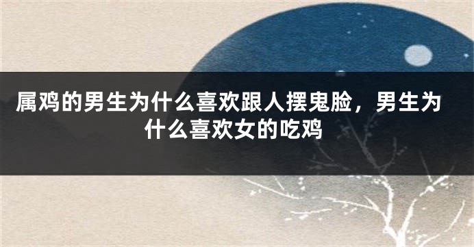 属鸡的男生为什么喜欢跟人摆鬼脸，男生为什么喜欢女的吃鸡