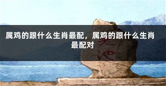 属鸡的跟什么生肖最配，属鸡的跟什么生肖最配对