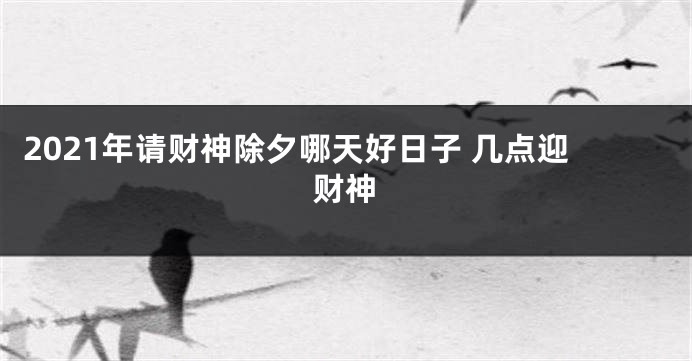 2021年请财神除夕哪天好日子 几点迎财神