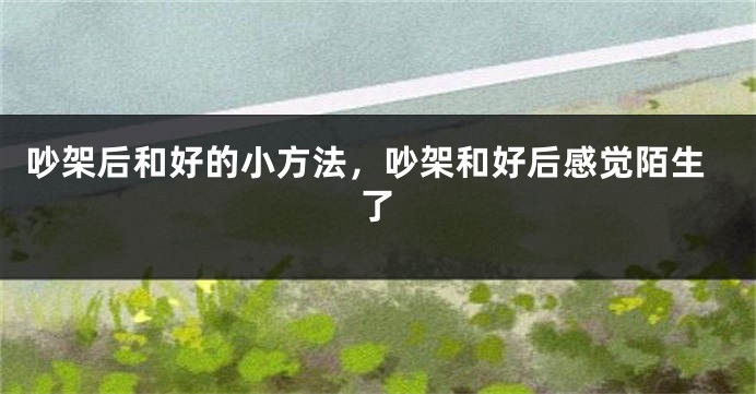 吵架后和好的小方法，吵架和好后感觉陌生了