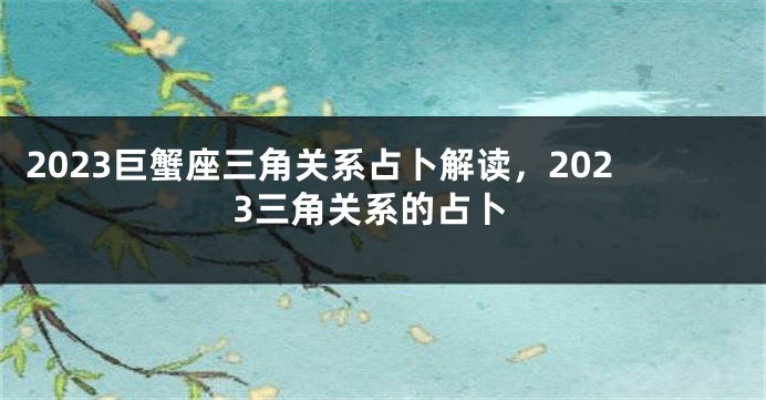 2023巨蟹座三角关系占卜解读，2023三角关系的占卜
